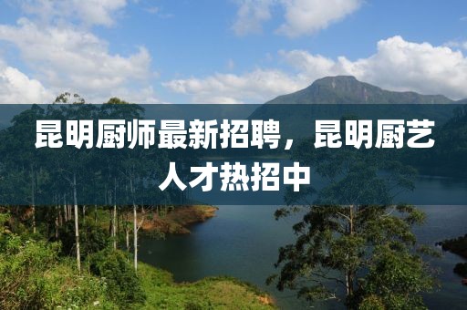 昆明廚師最新招聘，昆明廚藝人才熱招中
