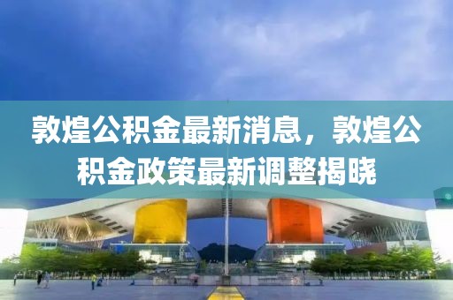 敦煌公積金最新消息，敦煌公積金政策最新調整揭曉