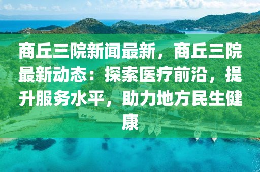 商丘三院新聞最新，商丘三院最新動態：探索醫療前沿，提升服務水平，助力地方民生健康