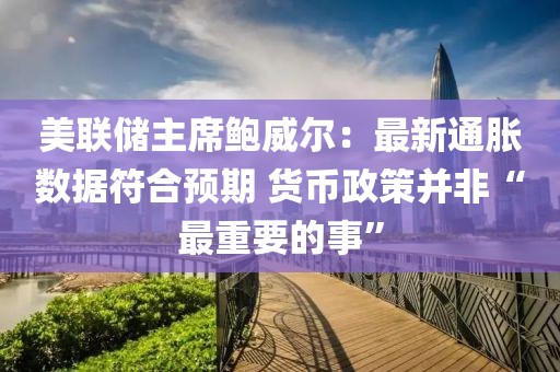 美聯儲主席鮑威爾：最新通脹數據符合預期 貨幣政策并非“最重要的事”