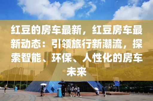 紅豆的房車最新，紅豆房車最新動態(tài)：引領(lǐng)旅行新潮流，探索智能、環(huán)保、人性化的房車未來
