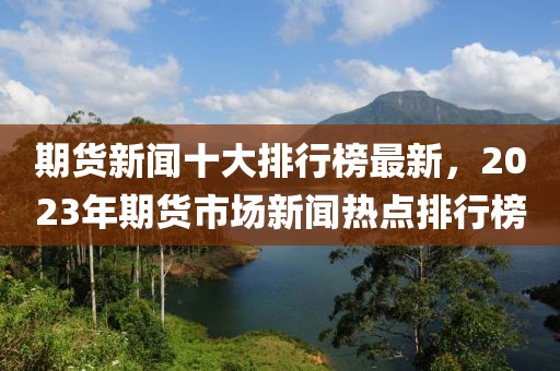 期貨新聞十大排行榜最新，2023年期貨市場新聞熱點排行榜