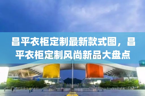 昌平衣柜定制最新款式圖，昌平衣柜定制風尚新品大盤點