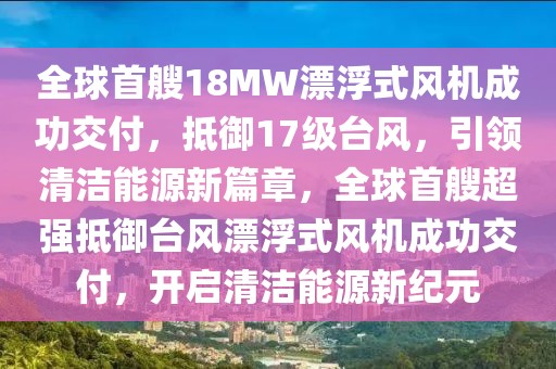 全球首艘18MW漂浮式風機成功交付，抵御17級臺風，引領清潔能源新篇章，全球首艘超強抵御臺風漂浮式風機成功交付，開啟清潔能源新紀元