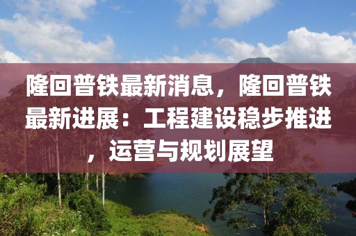 隆回普鐵最新消息，隆回普鐵最新進展：工程建設(shè)穩(wěn)步推進，運營與規(guī)劃展望