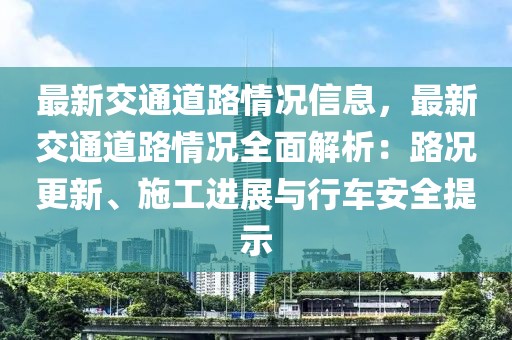 最新交通道路情況信息，最新交通道路情況全面解析：路況更新、施工進展與行車安全提示