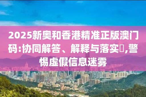 2025新奧和香港精準正版澳門碼:協同解答、解釋與落實?,警惕虛假信息迷霧