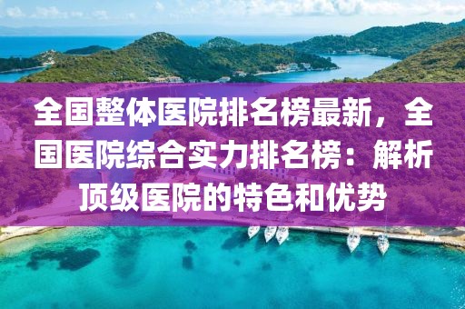 全國整體醫院排名榜最新，全國醫院綜合實力排名榜：解析頂級醫院的特色和優勢