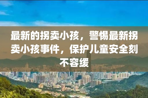 最新的拐賣小孩，警惕最新拐賣小孩事件，保護兒童安全刻不容緩