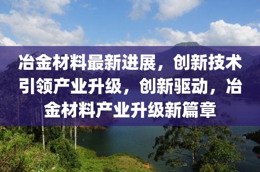 冶金材料最新進展，創新技術引領產業升級，創新驅動，冶金材料產業升級新篇章