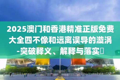 2025澳門和香港精準正版免費大全四不像和遠離誤導的漩渦-突破釋義、解釋與落實?