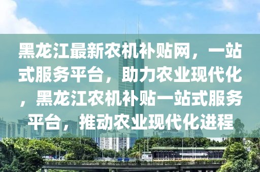 黑龍江最新農機補貼網，一站式服務平臺，助力農業現代化，黑龍江農機補貼一站式服務平臺，推動農業現代化進程