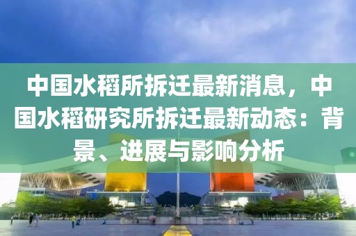 中國水稻所拆遷最新消息，中國水稻研究所拆遷最新動態：背景、進展與影響分析