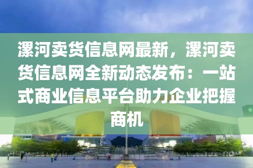 漯河賣貨信息網最新，漯河賣貨信息網全新動態發布：一站式商業信息平臺助力企業把握商機