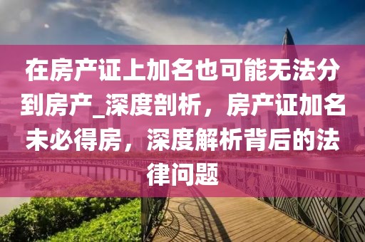 在房產證上加名也可能無法分到房產_深度剖析，房產證加名未必得房，深度解析背后的法律問題