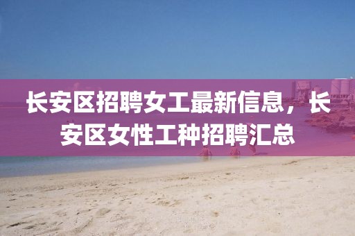 長安區(qū)招聘女工最新信息，長安區(qū)女性工種招聘匯總