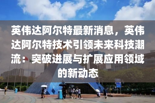 英偉達(dá)阿爾特最新消息，英偉達(dá)阿爾特技術(shù)引領(lǐng)未來(lái)科技潮流：突破進(jìn)展與擴(kuò)展應(yīng)用領(lǐng)域的新動(dòng)態(tài)