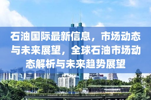 石油國際最新信息，市場動態與未來展望，全球石油市場動態解析與未來趨勢展望