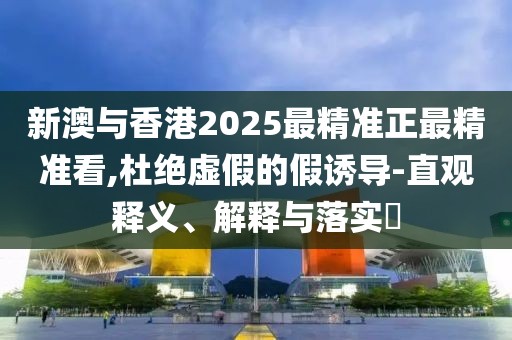 新澳與香港2025最精準正最精準看,杜絕虛假的假誘導-直觀釋義、解釋與落實?