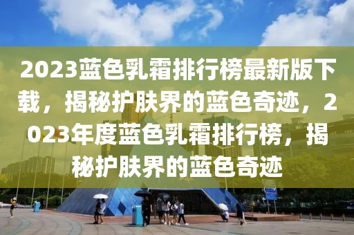 2023藍色乳霜排行榜最新版下載，揭秘護膚界的藍色奇跡，2023年度藍色乳霜排行榜，揭秘護膚界的藍色奇跡
