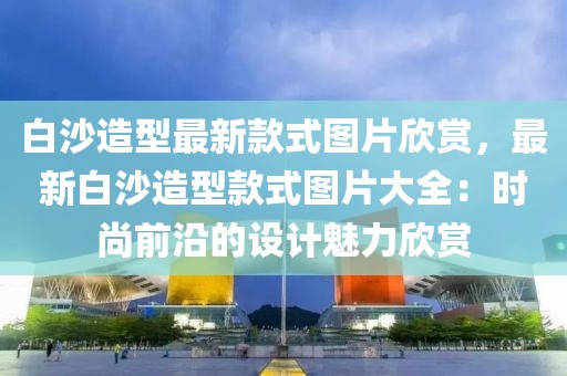 白沙造型最新款式圖片欣賞，最新白沙造型款式圖片大全：時尚前沿的設計魅力欣賞