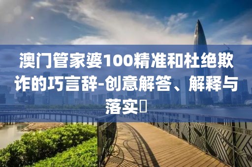 澳門管家婆100精準和杜絕欺詐的巧言辭-創意解答、解釋與落實?