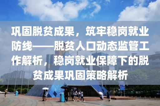 鞏固脫貧成果，筑牢穩(wěn)崗就業(yè)防線——脫貧人口動態(tài)監(jiān)管工作解析，穩(wěn)崗就業(yè)保障下的脫貧成果鞏固策略解析