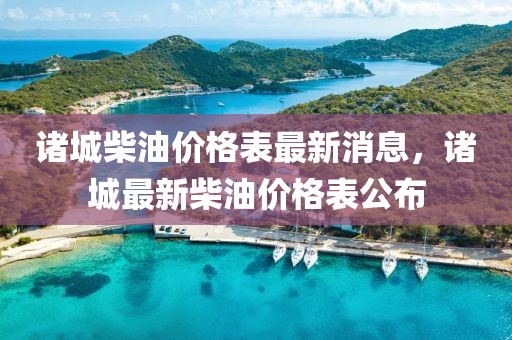 諸城柴油價格表最新消息，諸城最新柴油價格表公布