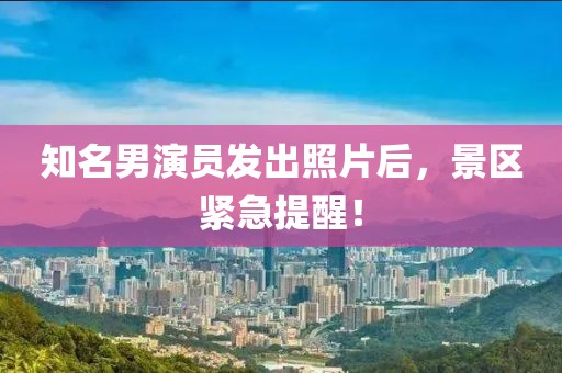 知名男演員發出照片后，景區緊急提醒！