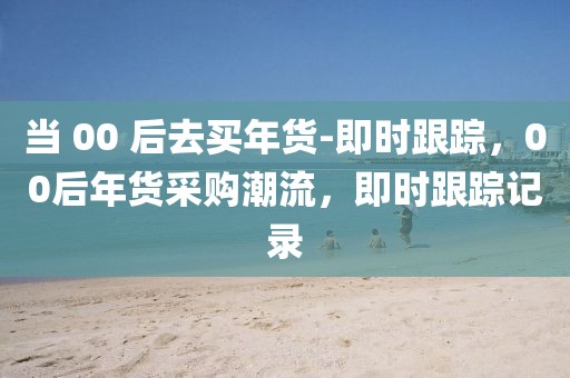 當 00 后去買年貨-即時跟蹤，00后年貨采購潮流，即時跟蹤記錄