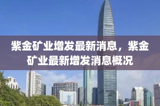 紫金礦業增發最新消息，紫金礦業最新增發消息概況