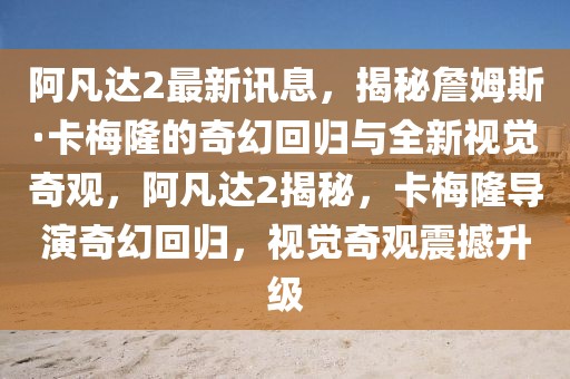 阿凡達(dá)2最新訊息，揭秘詹姆斯·卡梅隆的奇幻回歸與全新視覺奇觀，阿凡達(dá)2揭秘，卡梅隆導(dǎo)演奇幻回歸，視覺奇觀震撼升級(jí)
