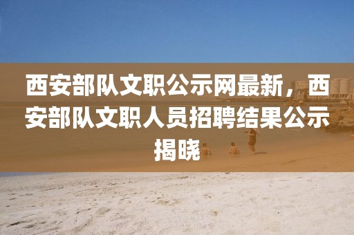 西安部隊(duì)文職公示網(wǎng)最新，西安部隊(duì)文職人員招聘結(jié)果公示揭曉