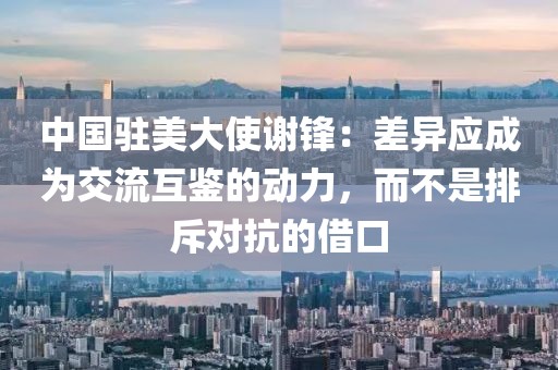 中國駐美大使謝鋒：差異應成為交流互鑒的動力，而不是排斥對抗的借口