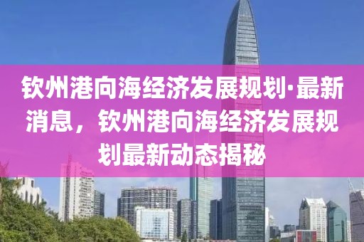 欽州港向海經濟發展規劃·最新消息，欽州港向海經濟發展規劃最新動態揭秘