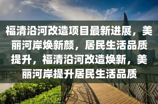 福清沿河改造項目最新進展，美麗河岸煥新顏，居民生活品質(zhì)提升，福清沿河改造煥新，美麗河岸提升居民生活品質(zhì)