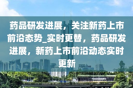 藥品研發進展，關注新藥上市前沿態勢_實時更替，藥品研發進展，新藥上市前沿動態實時更新