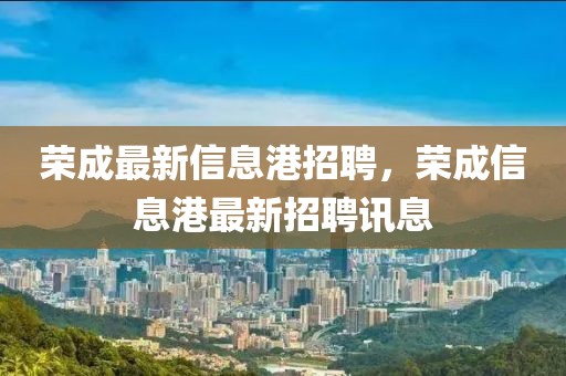 榮成最新信息港招聘，榮成信息港最新招聘訊息