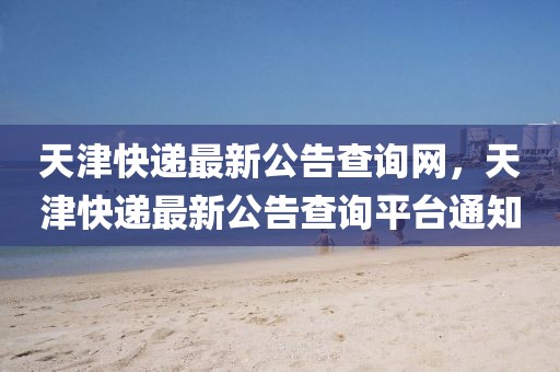 天津快遞最新公告查詢網(wǎng)，天津快遞最新公告查詢平臺(tái)通知