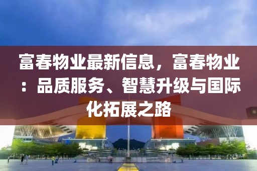 富春物業最新信息，富春物業：品質服務、智慧升級與國際化拓展之路