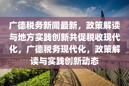 廣德稅務新聞最新，政策解讀與地方實踐創新共促稅收現代化，廣德稅務現代化，政策解讀與實踐創新動態