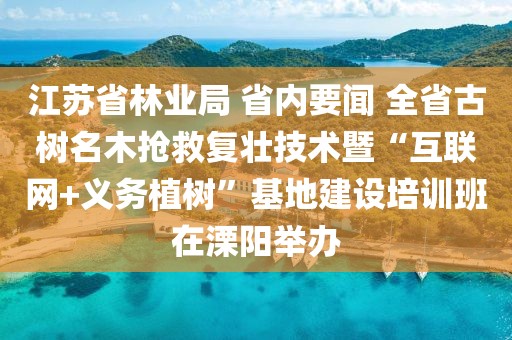 江蘇省林業局 省內要聞 全省古樹名木搶救復壯技術暨“互聯網+義務植樹”基地建設培訓班在溧陽舉辦