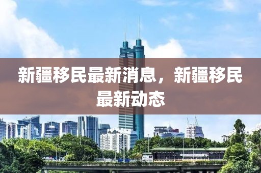 新疆移民最新消息，新疆移民最新動態