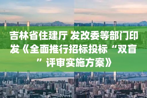 吉林省住建廳 發改委等部門印發《全面推行招標投標“雙盲”評審實施方案》