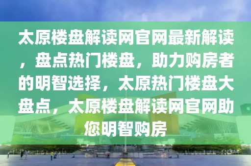 太原樓盤解讀網官網最新解讀，盤點熱門樓盤，助力購房者的明智選擇，太原熱門樓盤大盤點，太原樓盤解讀網官網助您明智購房