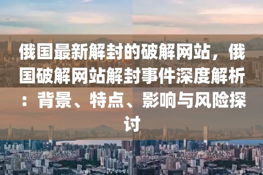 俄國(guó)最新解封的破解網(wǎng)站，俄國(guó)破解網(wǎng)站解封事件深度解析：背景、特點(diǎn)、影響與風(fēng)險(xiǎn)探討