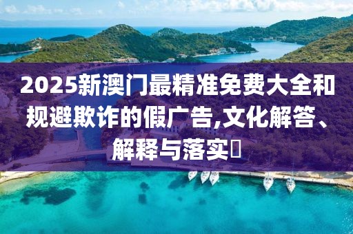 2025新澳門最精準免費大全和規避欺詐的假廣告,文化解答、解釋與落實?