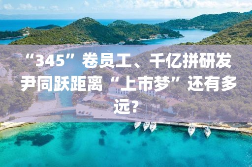 “345”卷員工、千億拼研發   尹同躍距離“上市夢”還有多遠？