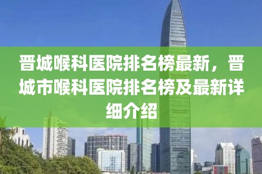 晉城喉科醫(yī)院排名榜最新，晉城市喉科醫(yī)院排名榜及最新詳細(xì)介紹