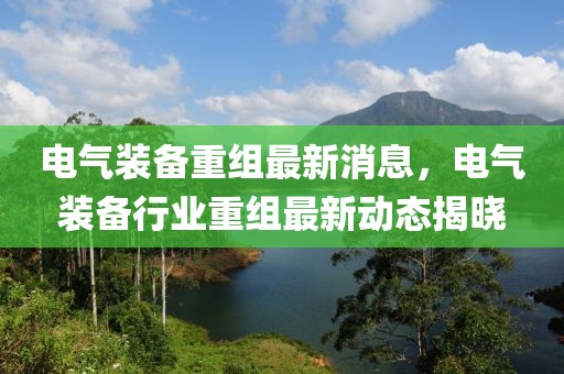 電氣裝備重組最新消息，電氣裝備行業重組最新動態揭曉